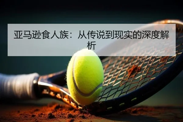 亚马逊食人族：从传说到现实的深度解析