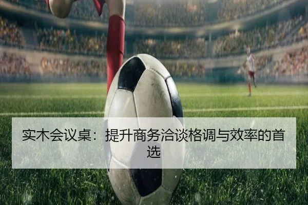 实木会议桌：提升商务洽谈格调与效率的首选